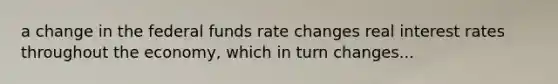 a change in the federal funds rate changes real interest rates throughout the economy, which in turn changes...