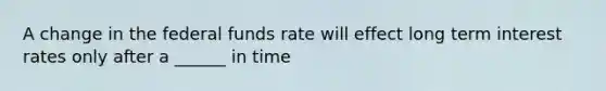 A change in the federal funds rate will effect long term interest rates only after a ______ in time