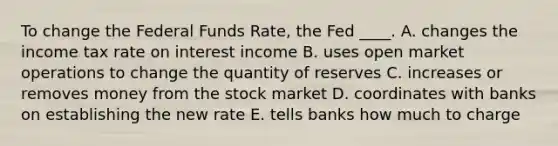 To change the Federal Funds Rate, the Fed ____. A. changes the income tax rate on interest income B. uses open market operations to change the quantity of reserves C. increases or removes money from the stock market D. coordinates with banks on establishing the new rate E. tells banks how much to charge