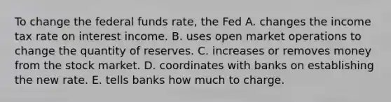 To change the federal funds​ rate, the Fed A. changes the income tax rate on interest income. B. uses open market operations to change the quantity of reserves. C. increases or removes money from the stock market. D. coordinates with banks on establishing the new rate. E. tells banks how much to charge.