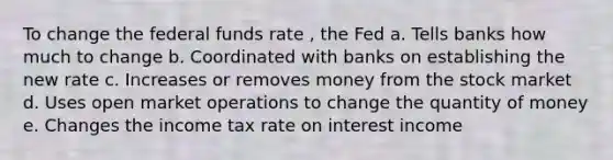 To change the federal funds rate , the Fed a. Tells banks how much to change b. Coordinated with banks on establishing the new rate c. Increases or removes money from the stock market d. Uses open market operations to change the quantity of money e. Changes the income tax rate on interest income