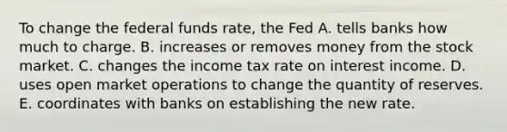 To change the federal funds rate, the Fed A. tells banks how much to charge. B. increases or removes money from the stock market. C. changes the income tax rate on interest income. D. uses open market operations to change the quantity of reserves. E. coordinates with banks on establishing the new rate.