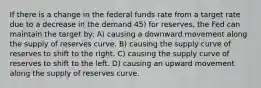 If there is a change in the federal funds rate from a target rate due to a decrease in the demand 45) for reserves, the Fed can maintain the target by: A) causing a downward movement along the supply of reserves curve. B) causing the supply curve of reserves to shift to the right. C) causing the supply curve of reserves to shift to the left. D) causing an upward movement along the supply of reserves curve.