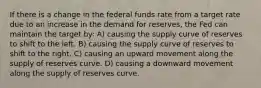 If there is a change in the federal funds rate from a target rate due to an increase in the demand for reserves, the Fed can maintain the target by: A) causing the supply curve of reserves to shift to the left. B) causing the supply curve of reserves to shift to the right. C) causing an upward movement along the supply of reserves curve. D) causing a downward movement along the supply of reserves curve.