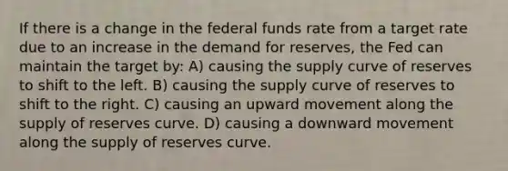 If there is a change in the federal funds rate from a target rate due to an increase in the demand for reserves, the Fed can maintain the target by: A) causing the supply curve of reserves to shift to the left. B) causing the supply curve of reserves to shift to the right. C) causing an upward movement along the supply of reserves curve. D) causing a downward movement along the supply of reserves curve.