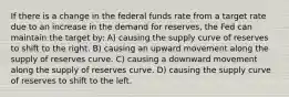 If there is a change in the federal funds rate from a target rate due to an increase in the demand for reserves, the Fed can maintain the target by: A) causing the supply curve of reserves to shift to the right. B) causing an upward movement along the supply of reserves curve. C) causing a downward movement along the supply of reserves curve. D) causing the supply curve of reserves to shift to the left.