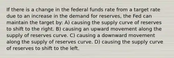 If there is a change in the federal funds rate from a target rate due to an increase in the demand for reserves, the Fed can maintain the target by: A) causing the supply curve of reserves to shift to the right. B) causing an upward movement along the supply of reserves curve. C) causing a downward movement along the supply of reserves curve. D) causing the supply curve of reserves to shift to the left.