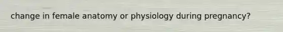 change in female anatomy or physiology during pregnancy?