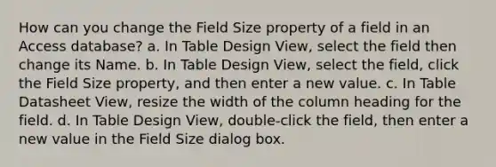 How can you change the Field Size property of a field in an Access database? a. In Table Design View, select the field then change its Name. b. In Table Design View, select the field, click the Field Size property, and then enter a new value. c. In Table Datasheet View, resize the width of the column heading for the field. d. In Table Design View, double-click the field, then enter a new value in the Field Size dialog box.