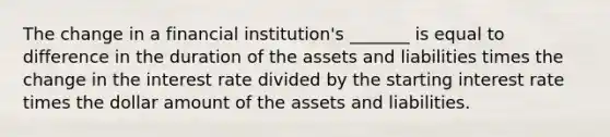 The change in a financial institution's _______ is equal to difference in the duration of the assets and liabilities times the change in the interest rate divided by the starting interest rate times the dollar amount of the assets and liabilities.