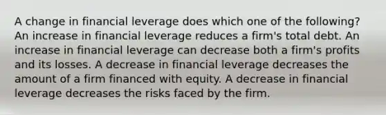 A change in financial leverage does which one of the following? An increase in financial leverage reduces a firm's total debt. An increase in financial leverage can decrease both a firm's profits and its losses. A decrease in financial leverage decreases the amount of a firm financed with equity. A decrease in financial leverage decreases the risks faced by the firm.