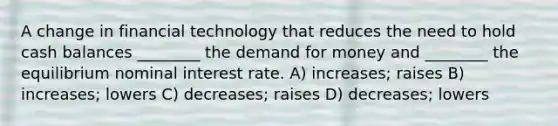 A change in financial technology that reduces the need to hold cash balances ________ the demand for money and ________ the equilibrium nominal interest rate. A) increases; raises B) increases; lowers C) decreases; raises D) decreases; lowers