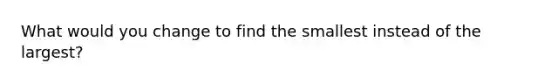 What would you change to find the smallest instead of the largest?