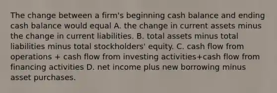 The change between a​ firm's beginning cash balance and ending cash balance would equal A. the change in current assets minus the change in current liabilities. B. total assets minus total liabilities minus total​ stockholders' equity. C. cash flow from operations​ + cash flow from investing​ activities+cash flow from financing activities D. net income plus new borrowing minus asset purchases.