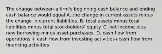 The change between a​ firm's beginning cash balance and ending cash balance would equal A. the change in current assets minus the change in current liabilities. B. total assets minus total liabilities minus total​ stockholders' equity. C. net income plus new borrowing minus asset purchases. D. cash flow from operations​ + cash flow from investing​ activities+cash flow from financing activities