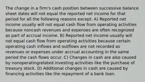 The change in a firm's cash position between successive balance sheet dates will not equal the reported net income for that period for all the following reasons except: A) Reported net income usually will not equal cash flow from operating activities because noncash revenues and expenses are often recognized as part of accrual income. B) Reported net income usually will not equal cash flow from operating activities because certain operating cash inflows and outflows are not recorded as revenues or expenses under accrual accounting in the same period the cash flows occur. C) Changes in cash are also caused by nonoperatingrelated investing activities like the purchase of treasury stock. D) Additional changes in cash are caused by financing activities like the repayment of a bank loan.