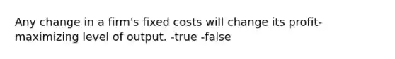 Any change in a firm's fixed costs will change its profit-maximizing level of output. -true -false