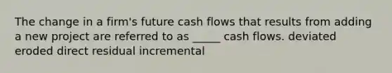 The change in a firm's future cash flows that results from adding a new project are referred to as _____ cash flows. deviated eroded direct residual incremental