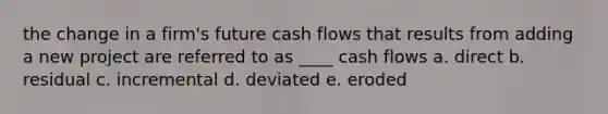 the change in a firm's future cash flows that results from adding a new project are referred to as ____ cash flows a. direct b. residual c. incremental d. deviated e. eroded