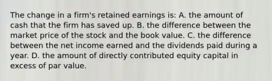 The change in a firm's retained earnings is: A. the amount of cash that the firm has saved up. B. the difference between the market price of the stock and the book value. C. the difference between the net income earned and the dividends paid during a year. D. the amount of directly contributed equity capital in excess of par value.