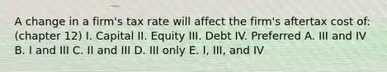 A change in a firm's tax rate will affect the firm's aftertax cost of: (chapter 12) I. Capital II. Equity III. Debt IV. Preferred A. III and IV B. I and III C. II and III D. III only E. I, III, and IV