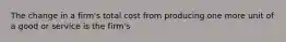 The change in a firm's total cost from producing one more unit of a good or service is the firm's