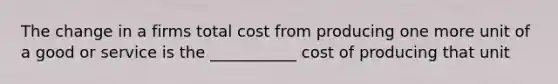 The change in a firms total cost from producing one more unit of a good or service is the ___________ cost of producing that unit