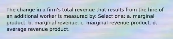 The change in a firm's total revenue that results from the hire of an additional worker is measured by: Select one: a. marginal product. b. marginal revenue. c. marginal revenue product. d. average revenue product.