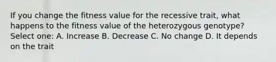 If you change the fitness value for the recessive trait, what happens to the fitness value of the heterozygous genotype? Select one: A. Increase B. Decrease C. No change D. It depends on the trait