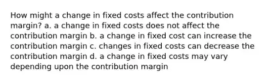 How might a change in fixed costs affect the contribution margin? a. a change in fixed costs does not affect the contribution margin b. a change in fixed cost can increase the contribution margin c. changes in fixed costs can decrease the contribution margin d. a change in fixed costs may vary depending upon the contribution margin