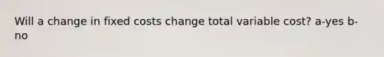 Will a change in fixed costs change total variable cost? a-yes b-no