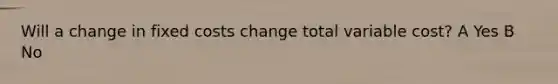 Will a change in fixed costs change total variable cost? A Yes B No