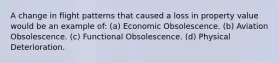 A change in flight patterns that caused a loss in property value would be an example of: (a) Economic Obsolescence. (b) Aviation Obsolescence. (c) Functional Obsolescence. (d) Physical Deterioration.