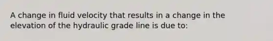 A change in fluid velocity that results in a change in the elevation of the hydraulic grade line is due to: