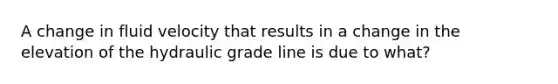 A change in fluid velocity that results in a change in the elevation of the hydraulic grade line is due to what?