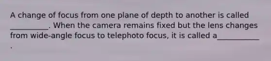 A change of focus from one plane of depth to another is called __________. When the camera remains fixed but the lens changes from wide-angle focus to telephoto focus, it is called a___________ .