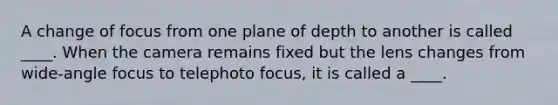 A change of focus from one plane of depth to another is called ____. When the camera remains fixed but the lens changes from wide-angle focus to telephoto focus, it is called a ____.