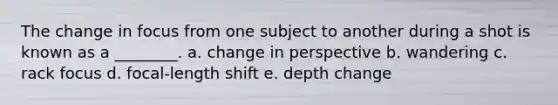 The change in focus from one subject to another during a shot is known as a ________. a. change in perspective b. wandering c. rack focus d. focal-length shift e. depth change