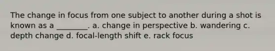 The change in focus from one subject to another during a shot is known as a ________. a. change in perspective b. wandering c. depth change d. focal-length shift e. rack focus