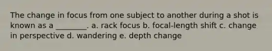 The change in focus from one subject to another during a shot is known as a ________. a. rack focus b. focal-length shift c. change in perspective d. wandering e. depth change