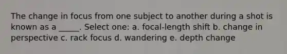 The change in focus from one subject to another during a shot is known as a _____. Select one: a. focal-length shift b. change in perspective c. rack focus d. wandering e. depth change