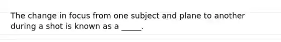 The change in focus from one subject and plane to another during a shot is known as a _____.