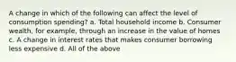 A change in which of the following can affect the level of consumption spending? a. Total household income b. Consumer wealth, for example, through an increase in the value of homes c. A change in interest rates that makes consumer borrowing less expensive d. All of the above