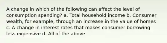 A change in which of the following can affect the level of consumption spending? a. Total household income b. Consumer wealth, for example, through an increase in the value of homes c. A change in interest rates that makes consumer borrowing less expensive d. All of the above