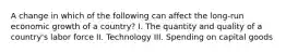 A change in which of the following can affect the long-run economic growth of a country? I. The quantity and quality of a country's labor force II. Technology III. Spending on capital goods