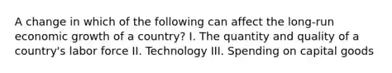 A change in which of the following can affect the long-run economic growth of a country? I. The quantity and quality of a country's labor force II. Technology III. Spending on capital goods