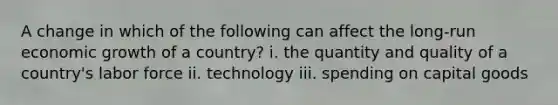 A change in which of the following can affect the long-run economic growth of a country? i. the quantity and quality of a country's labor force ii. technology iii. spending on capital goods