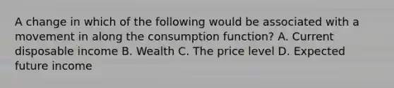 A change in which of the following would be associated with a movement in along the consumption function? A. Current disposable income B. Wealth C. The price level D. Expected future income