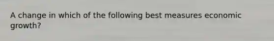 A change in which of the following best measures economic growth?