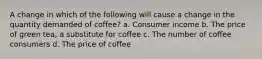 A change in which of the following will cause a change in the quantity demanded of coffee? a. Consumer income b. The price of green tea, a substitute for coffee c. The number of coffee consumers d. The price of coffee